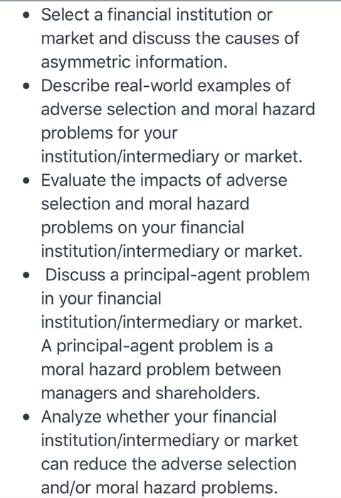• Select a financial institution or market and discuss the causes of asymmetric information. Describe real-world examples of