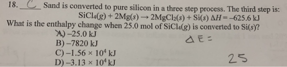 18. c Sand is converted to pure silicon in a three step process. The third step is: SiCl4(g) + 2Mg(s) 2MgCl2(s) + Si(s) AH= -