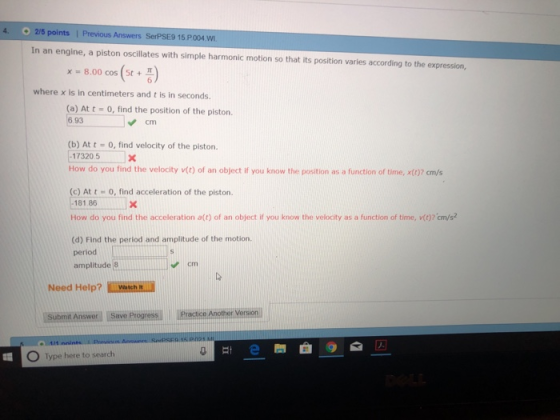 4. 2/5 points | Previous Answers SerPSE9 15 P004 W In an engine, a piston oscillates with simple harmonic motion so that its position varies according to the expression, x=8.00 cos(st+ 6 where x is in centimeters and t is in seconds. (a) At t-0, find the position of the piston 93 Cm (b) At t- 0, find velocity of the piston 17320.5 do you find the velocity v) of an object if you know the position as a function of time, x07 cm/s (c) At t 0, find acceleration of the piston. 181.86 How do you find the acceleration a(t) of an object if you know the velocity as a function of time, v(o? cm/s? (d) Find the period and amplitude of the motion period amplitude 8L cm Need Help?watch. Suame Answexl Isiove Plogres Piacice Another Verson O Type here to search