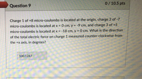 0/10.5 pts Question9 Charge 1 of +8 micro-coulombs is located at the origin, charge 2 of-7 micro-coulombs is located at x O cm, y -9 cm, and charge 3 of +5 micro-coulombs is located at x -18 cm, y 0 cm. What is the direction of the total electric force on charge 1 measured counter-clockwise from the +x axis, in degrees? 100.1247