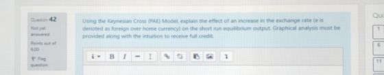 Qui Quesson 42 Using the Keynesian Cross (PAE) Model, explain the effect of an increase in the exchange rate (e is denoted as foreign over home currency) on the short run equilibrium output. Graphical analysis must be provided along with the intuition to receive fuill credit. Not yet Points out of 600 Flag question