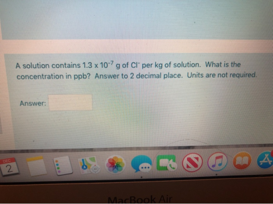 A solution contains 1.3 x 10-7 g of Cl per kg of solution. What is the concentration in ppb? Answer to 2 decimal place. Unit
