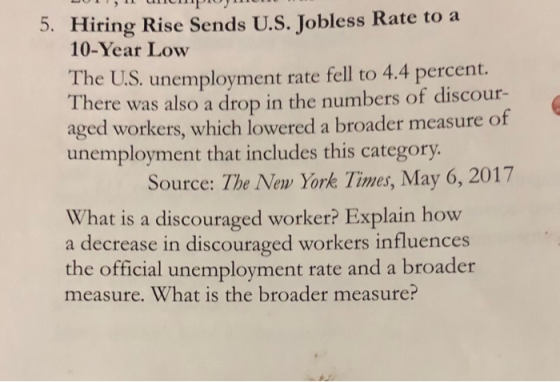 5. Hiring Rise Sends U.S. Jobless Rate to a 10-Year Low The U.S, unemployment rate fell to 4.4 percent. There was also a drop in the numbers of discour- aged workers, which lowered a broader measure of unemployment that includes this category Source: The New York Times, May 6, 2017 What is a discouraged worker? Explain how a decrease in discouraged workers influences the official unemployment rate and a broader measure. What is the broader measure?