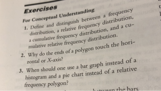 Exercises For Conceptual Understanding 1. Define and distinguish between a frequency distribution, a relative frequency distribution, a cumulative frequency distribution, and a cu ori 3. When should one use a bar graph instead of a mulative relative fre quency distribution. 2. Why do the ends of a polygon touch the h zontal or X-axis? histogram and a pie chart instead of a relative frequency polygon? Inwan the hars