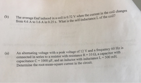 ogf induced in a coil is 0.72 V when the current in the coil changes to 1.6 A in 0.25 s. What is the self-inductance L of the coil? An alternating voltage with a peak voltage of 12 V and a frequency 60 Hz is connected in series to a resistor with resistance R : 10 ?, a capacitor with capacitance C-1000 ?F, and an inductor with inductance L 500 mH. Determine the root-mean-square current in the circuit. (a)