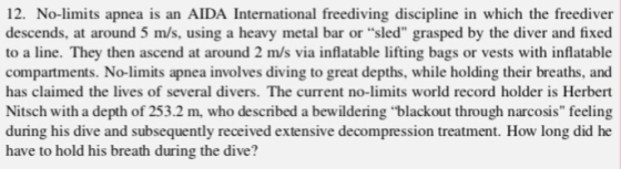 12. No-limits apnea is an AIDA International freediving discipline in which the freediver descends, at around 5 m/s, using a heavy metal bar or sled grasped by the diver and fixed to a line. They then ascend at around 2 m/s via inflatable lifting bags or vests with inflatable compartments. No-limits apnea involves diving to great depths, while holding their breaths, and has claimed the lives of several divers. The current no-limits world record holder is Herbert Nitsch with a depth of 253.2 m, who described a bewildering blackout through narcosis feeling during his dive and subsequently received extensive decompression treatment. How long did he have to hold his breath during the dive?