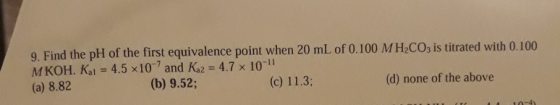 9. Find the pH of the first equivalence point when 20 mL of 0.100 MH2CO3 is titrated with 0.100 MKOH. Kai = 4.5 x 10 and K 2