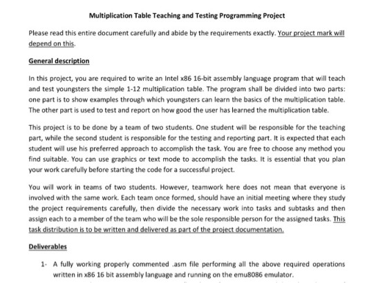 Multiplication Table Teaching and Testing Programming Project Please read this entire document carefully and abide by the requirements exactly. Your project mark will depend on this General description In this project, you are required to write an Intel x86 16-bit assembly language program that will teach and test youngsters the simple 1-12 multiplication table. The program shall be divided into two parts one part is to show examples through which youngsters can learn the basics of the multiplication table The other part is used to test and report on how good the user has learned the multiplication table This project is to be done by a team of two students. One student will be responsible for the teaching part, while the second student is responsible for the testing and reporting part. It is expected that each student will use his preferred approach to accomplish the task. You are free to choose any method you find suitable. You can use graphics or text mode to accomplish the tasks. It is essential that you plan your work carefully before starting the code for a successful project. You will work in teams of two students. However, teamwork here does not mean that everyone is involved with the same work. Each team once formed, should have an initial meeting where they study the project requirements carefully, then divide the necessary work into tasks and subtasks and thern assign each to a member of the team who will be the sole responsible person for the assigned tasks. This Deliverables 1 A fully working properly commented .asm file performing all the above required operations written in x86 16 bit assembly language and running on the emu8086 emulator