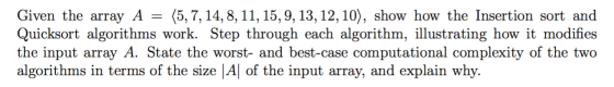 Given the array A = (5, 7, 14, 8, 11, 15, 9, 13, 12, 10), show how the Insertion sort and Quicksort algorithms work. Step thr