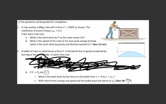 of the questions will be graded for completion 500N as shown. The 1. A man pushes a 60kg crate with a force F coefficient of kinetic friction: 0.3. 30° Crate starts from rest. What is the work done by F as the crate moves 5m? a. b. What is the speed of the crate at 5m (use work-energy formula (what is the work done by gravity and Normal reaction?))? Ans: 5.5 m/s A bullet of mass m experiences a force F in the barrel due to gasses produced by burning of the 2. der. It starts from rest. an i. What is the work done by the force on the bullet from x 0tox Xo? i. With what kinetic energy and speed will the bullet leave the barrel at xo? (Ans: KE: 2e 2Fxo