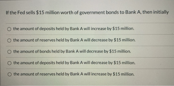 If the Fed sells $15 million worth of government bonds to Bank A, then initially the amount of deposits held by Bank A will i