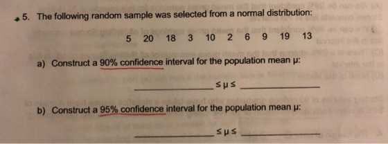 5. The following random sample was selected from a normal distribution: 5 20 18 3 10 2 6 9 19 13 a) Construct a 90% confidence interval for the population mean μ: SHS b) Construct a 95% confidence interval for the population mean :
