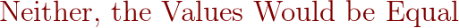 {\color{DarkRed} \text{Neither, the Values Would be Equal}}