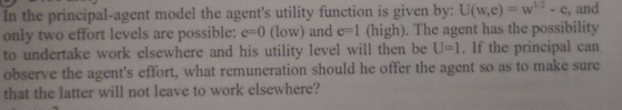 and 12 e, In the principal-agent model the agents utility function is given by: U(w.e)-w only two effort levels are possible: e-0 (low) and e- 1 (high). The agent has the possibility to undertake work elsewhere and his utility level will then be U. If the principal can observe the agents effort, what remuneration should he offer the agent so as to make sure that the latter will not leave to work elsewhere?