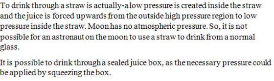 To drink through a straw is actually-alow pressure is created inside the straw and the juice is forced upwards from the outside high pressure region to low pressure inside the straw. Moon has no atmospheric pressure. So, it is not possible for an astronaut on the moon to use a straw to drink from a normal glass. It is possible to drink through a sealed juice box, as the necessary pressure could be applied by squeezing the box.