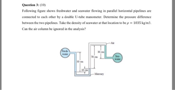 Question 3: (10) Following figure shows freshwater and seawater flowing in parallel horizontal pipelines are connected to each other by a double U-tube manometer. Determine the pressure difference between the two pipelines. Take the density of seawater at that location to be ρ = 1035 kg/m13. Can the air column be ignored in the analysis? Air 30 em water Sea- watet 70cm 50 em 10㎝ し ーMercury