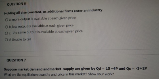 QUESTION 6 Holding all else constant, as additional firms enter an industry O a.more output is available at each given price O b. less output is available at each given price O c. the same output is available at each given price O d. Unable to tell QUESTION 7 Suppose market demand andmarket supply are given by Qd 15-4P and Qs What are the equilibrium quantity and price in this market? Show your work? -3+2P