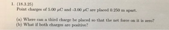 1. (18.3.25) Point charges of 5.00 pC and -3.00 uC are placed 0.250 m apart. (a) Where can a third charge be placed so that the net force on it is zero? (b) What if both charges are positive?