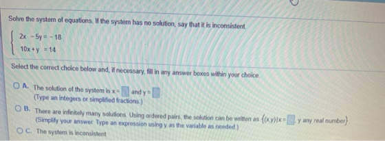 Solve the system of equations. If the system has no solution, say that it is inconsistent 2x - 5y = - 18 10x +y = 14 Select t