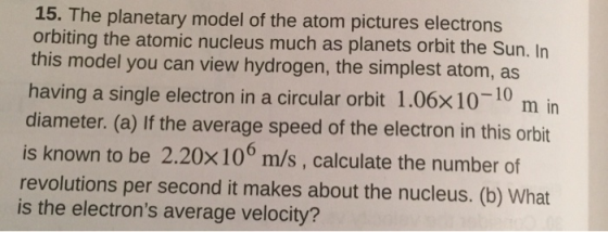 15. The planetary model of the atom pictures electrons orbiting the atomic nucleus much as planets orbit the Sun. In this model you can view hydrogen, the simplest atom, as having a single electron in a circular orbit 1.06xl diameter. (a) If the average speed of the electron in this orbit is known to be 2.20x10° m/s, calculate the number of revolutions per second it makes about the nucleus. (b) What is the electrons average velocity? 0-10 m in