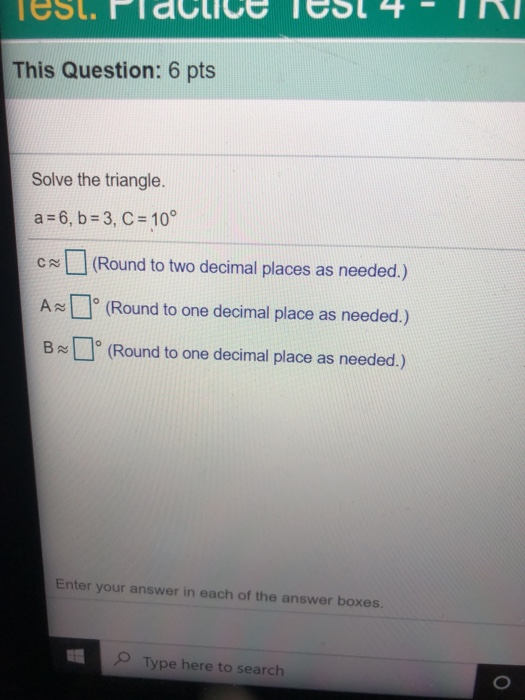 Tesl. Placuice Test 4 IN This Question: 6 pts Solve the triangle. a = 6, b = 3, C = 10° (Round to two decimal places as neede