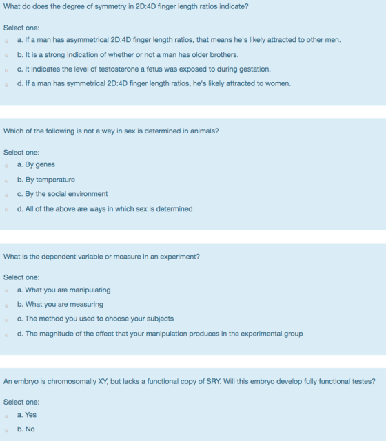 What do does the degree of symmetry in 2D:4D finger length ratios indicate? Select one: o a. If a man has asymmetrical 2D:4D finger length ratios, that means hes likely attracted to other men. o b. It is a strong indication of whether or not a man has older brothers o c. It indicates the level of testosterone a fetus was exposed to during gestation. o d. If a man has symmetrical 2D:4D finger length ratios, hes likely attracted to women. Which of the following is not a way in sex is determined in animals? Select one: a. By genes b. By temperature o c. By the social environment d. All of the above are ways in which sex is determined What is the dependent variable or measure in an experiment? Select one: a. What you are manipulating o b. What you are measuring c. The method you used to choose your subjects d. The magnitude of the effect that your manipulation produces in the experimental group An embryo is chromosomally XY, but lacks a functional copy of SRY. Will this embryo develop fully functional testes? Select one: a. Yes b. No