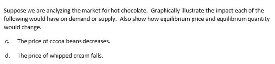 Suppose we are analyzing the market for hot chocolate. Graphically illustrate the impact each of the following would have on demand or supply. Also show how equilibrium price and equilibrium quantity would change. c. The price of cocoa beans decreases d. The price of whipped cream falls.