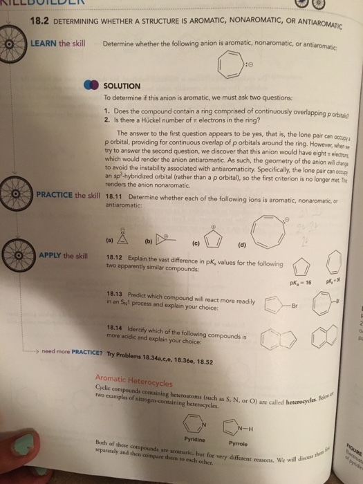 TIC, OR ANTIAROMATIC 18.2 DETERMINING WHETHER A STRUCTURE IS AROMATIC, NONAROMATIC, OR ANTIAR LEARN the skill Determine whether the following anion is aromatic, nonaromatic, or antiaromatc SOLUTION To determine if this anion is aromatic, we must ask two questions 1. Does the compound contain a ring comprised of continuously overlapping p orbitaid 2. Is there a Huckel number of π electrons in the ring? p orbital? The answer to the first question appears to be yes, that is, the lone pair can ocopya p orbital, providing for continuous overlap of p orbitals around the ring. However, when a try to answer the second question, we discover that this anion would have which would render the anion antiaromatic. As such, the geometry of the anion will darg to avoid the instability associated with antiaromaticity. Specifically, the lone pair can ocoup an sp -hybridized orbital (rather than a p orbital), so the first criterion is no longer met. Te renders the anion nonaromatic. 。) PRACTICE the skill 18.11 oi PRACTICE the skill 18.11 Determine whether each of the following ions is aromatic, nonaromatic, or Determine whether each of the following ions is aromat antiaromatic APPLY the skill18.12 Explain the vast difference in pk, values for the following two apparently similar compounds: 18.13 Predict which compound will react more readily in an Syl process and explain your choice Br 18.14 Identify which of the following compounds is more acidic and explain your choice: acidic and explain your need more PRACTICE? Try Problems 18.34a,c,e, 18.36e, 18.52 Aromatic Heterocycles Cyclic compounds containing heteroatoms (such as S, N, or O) are calledb two examples of nitrogen-containing heterocycles. called heteroydles are called heteroycls Pyridine Pyrrole Both of these co separately and then compare chem to each other. are aromatic, but for resons. We will discus