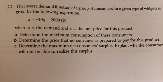 2.2 The invers e demand function of a group of consumers for a given type of widgets is given by the following expression: π-10a + 2000 ($) where q is the demand and r is the unit price for this product. a Determine the maximum consumption of these consumers. b Determine the price that no consumer is prepared to pay for this product. c Determine the maximum net consumers surplus. Explain why the consumer will not be able to realize this surplus.