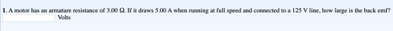 1. A motor has an armature resistance of 3.00 Q. If it draws 5.00 A when running at full speed and connected to a 125 V line,