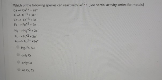 Which of the following species can react with Fe2? [See partial activity series for metals] Ca--> Ca+2 + 2e- AAl+3+3e- Cr->Cr