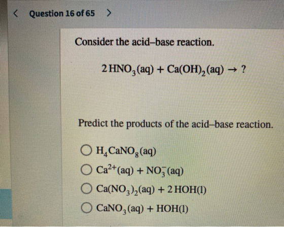 < Question 16 of 65 > Consider the acid-base reaction. 2 HNO3(aq) + Ca(OH)2 (aq) → ? Predict the products of the acid-base re