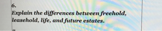 6 . Explain the differences between freehold, leasehold, life, and future estates.