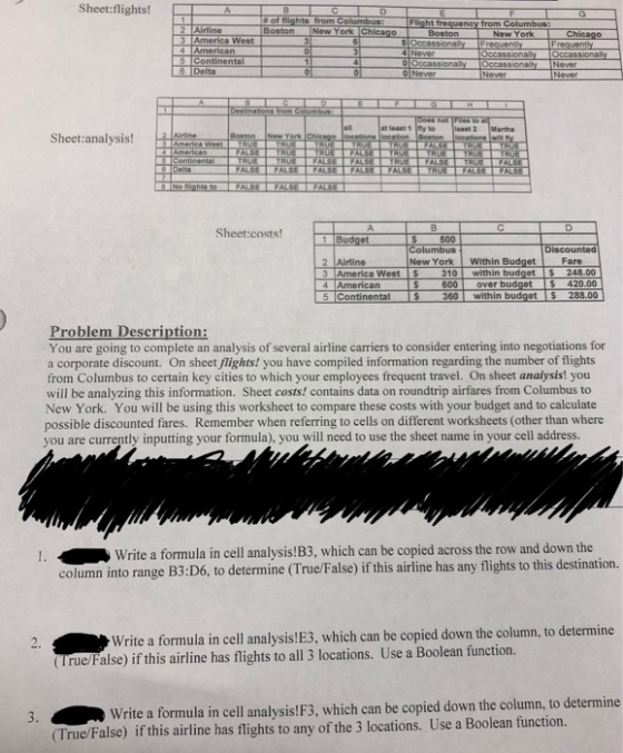 Sheet:flights! New York Boston New York New YorkChicag American Continen at least 1 fly to least Sheet:analysis! Sheet:costs! 500 New York Within Budget Fare 2 Airline 4 American 5 Continental 600 over budget 420.00 360 within budget S 288.00 You are going to complete an analysis of several airline carriers to consider entering into negotiations for a corporate discount. On sheet flights! you have compiled information regarding the number of flights from Columbus to certain key cities to which your employees frequent travel. On sheet analysis! you will be analyzing this information. Sheet costs! contains data on roundtrip airfares from Columbus to New York. You will be using this worksheet to compare these costs with your budget and to calculate possible discounted fares. Remember when referring to cells on different worksheets (other than where you are currently inputting your formula), you will need to use the sheet name in your cell address Write a formula in cell analysis!B3, which can be copied across the row and down the column into range B3:D6, to determine (True/False) if this airline has any flights to this destination. Write a formula in cell analysis!E3, which can be copied down the column, to determine (True/False) if this airline has flights to all 3 locations. Use a Boolean function 3. Write a formula in cell analysis!F3, which can be copied down the column, to determine (True/False) if this airline has flights to any of the 3 locations. Use a Boolean function.