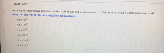 QUESTION 7 You are given an unknown acid solution with a pH of 2.24 and a concentration of 0.500 M. What is the Ka of this un
