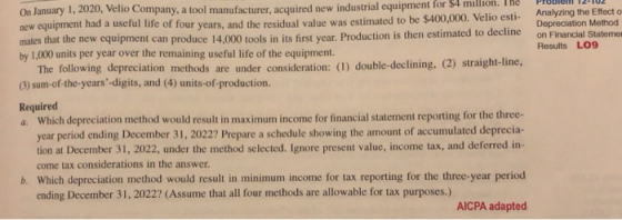 On January 1,2020, Velio Company, a tool manufacturer, acquired new industrial equipment for $4 million. The Problel new equipment had a useful life of four mates that the new equipment can produce by 1,000 units per year over the remaining useful life of the equipment. and the residual value was estimated to be $400,000. Velio esti- Analyzing the Effect o Depreciation Method years, on Financial Statemer 14,000 tools in its first year. Production is then estimated to decline Results LO9 The following depreciation methods are under consideration: (I) double-declining, (2) straight-line, (3) sum-of-the-years-digits, and (4) units-of-production Required a. Which depreciation method would result in maximum income for financial statement reporting for the three- year period ending December 31, 2022? Prepare a schedule showing the amount of accumulated deprecia tion at December 31, 2022, under the method selected. Ignore present value, income tax, and deferred in- come tax considerations in the answer b. Which depreciation method would result in minimum income for tax reporting for the three-year period ending December 31, 2022? (Assume that all four methods are allowable for tax purposes.) AICPA adapted