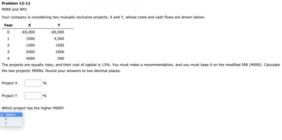 Problem 12-11 MIRR and NPV Your company is considering two mutually exclusive projects, X and Y, whose costs and cash flows a