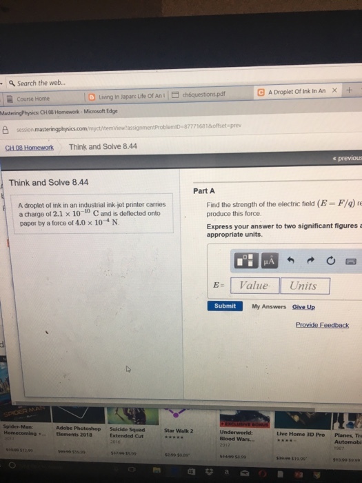 Search the web.. GADroplet Of Ink In An × + | O Living in Japan: Lite Of An l choquestionspdf Course Home MastenngPhysics CH08 Home work-Microsoft Edge emView?assignmentProblemiD 87771681offset prev CH 08 Homework Think and Solve 8.44 e previous Think and Solve 8.44 Part A A droplet of ink in an industrial ink-jet printer carries a charge of 2.1 x 10-10 C and is deflected onto paper by a force of 4.0× 10-4 N Find the strength of the electric field (E = F/q) produce this force Express your answer to two significant figures a appropriate units. EValue Units Submit My Answers Give Up Spider Man Adobe Photoshop Elements 2018 Suicide Squad Extended Cut Star Walk 2 Live Home 3D Pro Planes, Tra Automobi Blood Wars... H9 15999 1499 5A9 3999 519.99