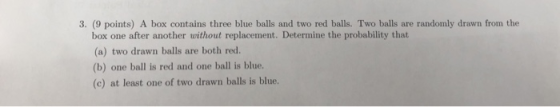 3. (9 points) A box contains three blue balls and two red balls. Two balls are randomly drawn from the box one after another