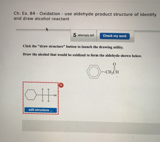 Ch. Ex. 84 - Oxidation - use aldehyde product structure of identify and draw alcohol reactant 5 attempts left Check my work Click the draw structure button to launch the drawing utility. Draw the alcohol that would be oxidized to form the aldehyde shown below. CH2CH edit structure...