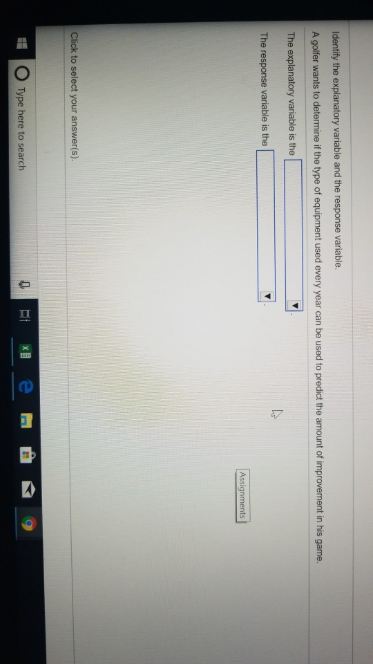 Identify the explanatory variable and the response variable A golfer wants to determine if the type of equipment used every year can be used to predict the amount of improvement in his game The explanatory variable is the The response variable is the Assignments Click to select your answer(s). O Type here to search