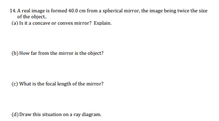 14. A real image is formed 40.0 cm from a spherical mirror, the image being twice the size of the object.. (a) Is it a concav