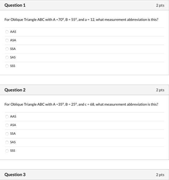 Question 1 2 pts For Oblique Triangle ABC with A =70°, B = 55°, and a = 12, what measurement abbreviation is this? AAS ASA Ο