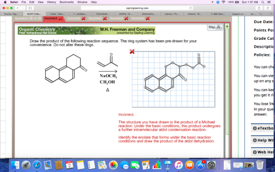 d Safari File Edit View History Bookmarks Window Help sapling earning.com SUNY Colle... notes Goo 7 oxidatio. Turbo Taxe. Salmonella Articles B Incorrect Question 25 of 25 Map WH. Freeman and Company Organic Chemistry Peter Wollhardt and Neil Schore presented by Sapling Learning Draw the product of the following reaction sequence. The ring system has been pre-drawn for your convenience. Do not alter these rings. NaOCH CH3OH Incorrect. The structure you have drawn is the product of a Michael reaction. Under the basic conditions, this product undergoes a further intramolecular aldol condensation reaction. Identify the enolate that forms under the basic reaction conditions and draw the product of the aldol dehydration. 100% Sun 1:37 AM QA E h pt Due Date: Points Po Grade Ca Descripti Policies: You can ch You can vie up on any You can kee you get it ri You lose 5 in your que answer o eTextbo o Help W O Web He