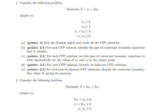 1. Consider the following problem Maximize Z = 2x2 subject to #1 2 (a) (points: 2) Plot the feasible region and circle all the CFP solutions (b) (points: 2.5) For each CFP solution, identify the pair of constraint boundary equations that it satisfies (c) (points: 2.5) For each CFP solution, use this pair of constraint boundary equations to solve algebraically for the values of 1 and r2 at the corner point (d) (points: 2.5) For each CFP solution, identify its adjacent CFP solutions. (e) (points: 2.5) For each pair of adjacent CFP solutions, identify the constraint boundary they share by giving its equation. 2. Consider the following problem. Maximize Z- 3x1 2r2 subject to T1, 20