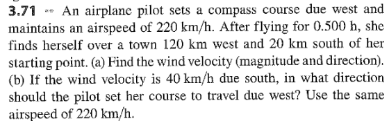 3.71An airplane pilot sets a compass course due west and maintains an airspeed of 220 km/h. After flying for 0.500 h, she finds herself over a town 120 km west and 20 km south of her starting point. (a) Find the wind velocity (magnitude and direction) (b) If the wind velocity is 40 km/h due south, in what direction should the pilot set her course to travel due west? Use the same airspeed of 220 km/h.