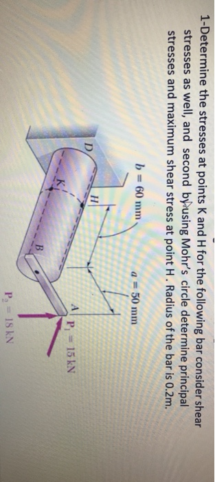 1-Determine the stresses at points K and H for the following bar consider shear stresses as well, and second by using Mohrs circle determine principal stresses and maximum shear stress at point H. Radius of the bar is 0.2m b 60 mm a-50 mm Pl 15 kN
