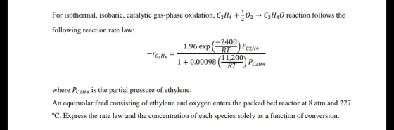 For isothermal, isobaric, catalytic gas-phase oxidation. C2H4 02 → C2H40 reaction follows the following reaction rate law: 1.96 exp (- T-142H4 -2400 10.00098 (11,200 RT C2H4 where Pc2H4 is the partial pressure of ethylene. An equimolar feed consisting of ethylene and oxygen enters the packed bed reactor at 8 atm and 227 C. Express the rate law and the concentration of each species solely as a function of conversion.