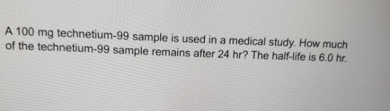 A 100 mg technetium-99 sample is used in a medical study. How much of the technetium-99 sample remains after 24 hr? The half-