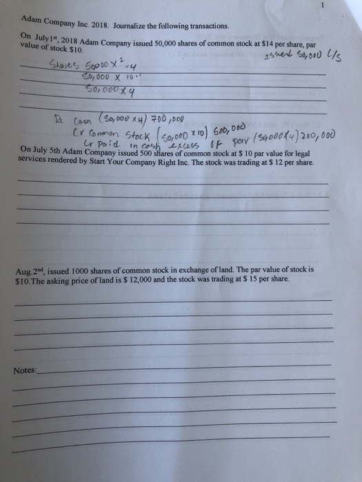 Adam Company Inc. 2018. Journalize the ollowing transactions On J value of stock $10. uly 1, 2018 Adam Company issued 50,000 shares of common stock at $14 per share, par th Adam Company issued 500 shares of common stock at S 10 par value for legal services rendered by Start Your Company Right Inc. The stock was trading at S 12 per share. Aug.2nd, issued 1000 shares of common stock in exchange of land. The par value of stock is $10.The asking price of land is S 12,000 and the stock was trading at S 15 per share. Notes